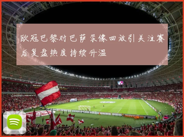 欧冠巴黎对巴萨录像回放引关注赛后复盘热度持续升温