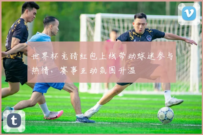 世界杯竞猜红包上线带动球迷参与热情，赛事互动氛围升温