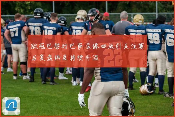 欧冠巴黎对巴萨录像回放引关注赛后复盘热度持续升温