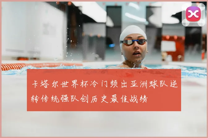 卡塔尔世界杯冷门频出亚洲球队逆转传统强队创历史最佳战绩