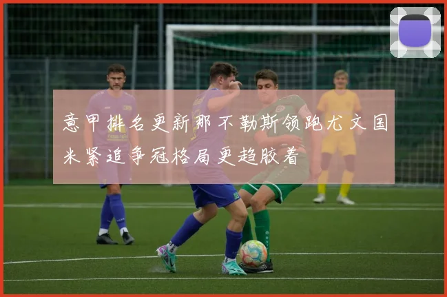 意甲排名更新那不勒斯领跑尤文国米紧追争冠格局更趋胶着