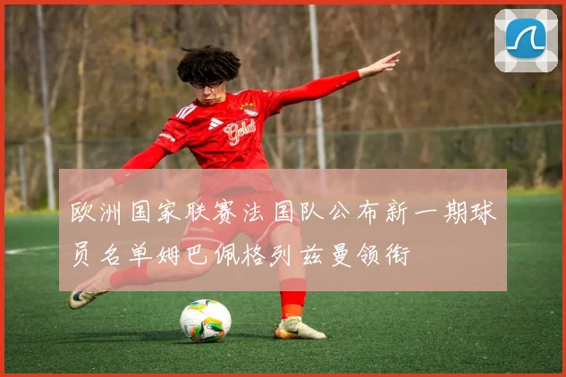 欧洲国家联赛法国队公布新一期球员名单姆巴佩格列兹曼领衔