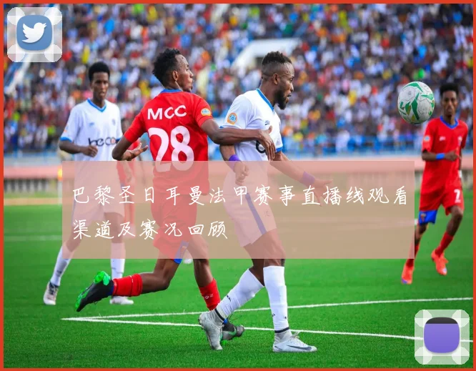 巴黎圣日耳曼法甲赛事直播线观看渠道及赛况回顾