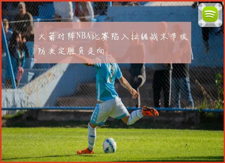 火箭对阵NBA比赛陷入拉锯战末节攻防决定胜负走向