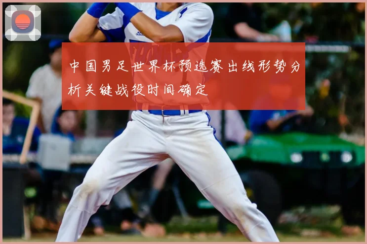 中国男足世界杯预选赛出线形势分析关键战役时间确定