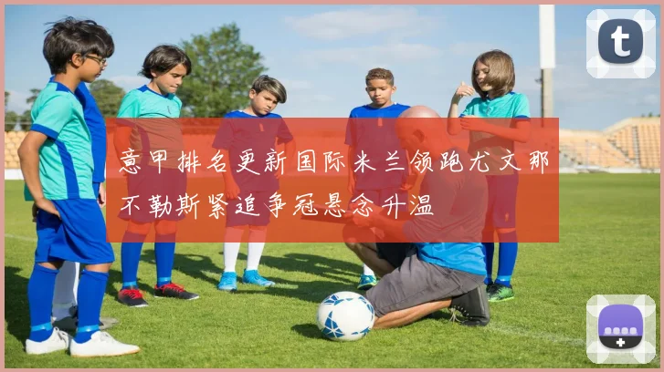 意甲排名更新国际米兰领跑尤文那不勒斯紧追争冠悬念升温