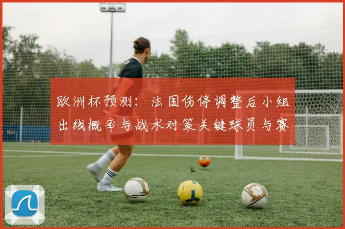 欧洲杯预测:法国伤停调整后小组出线概率与战术对策关键球员与赛程看点