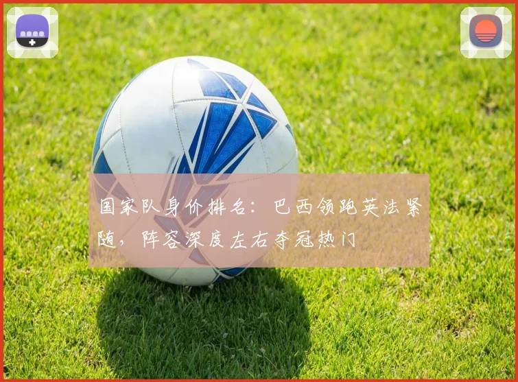国家队身价排名：巴西领跑英法紧随，阵容深度左右夺冠热门