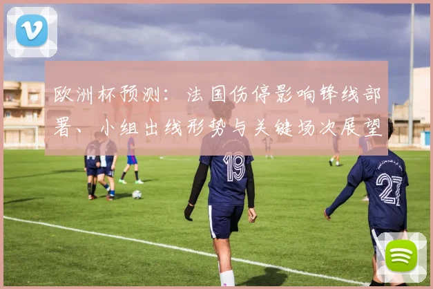 欧洲杯预测：法国伤停影响锋线部署、小组出线形势与关键场次展望
