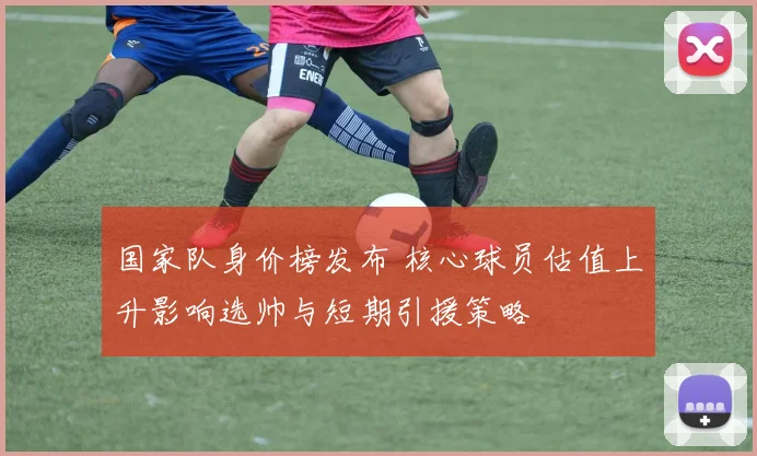 国家队身价榜发布 核心球员估值上升影响选帅与短期引援策略