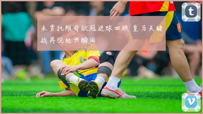 米贾托维奇欧冠进球回顾 皇马关键战再现经典瞬间