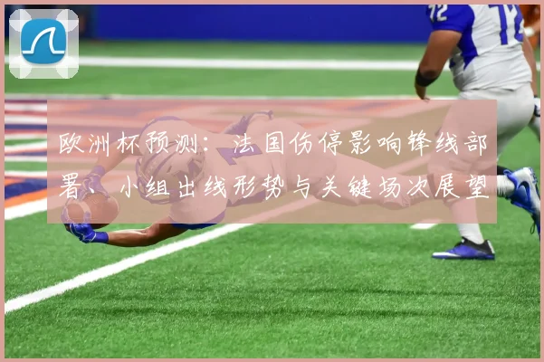 欧洲杯预测:法国伤停影响锋线部署、小组出线形势与关键场次展望