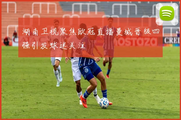 湖南卫视聚焦欧冠直播曼城晋级四强引发球迷关注