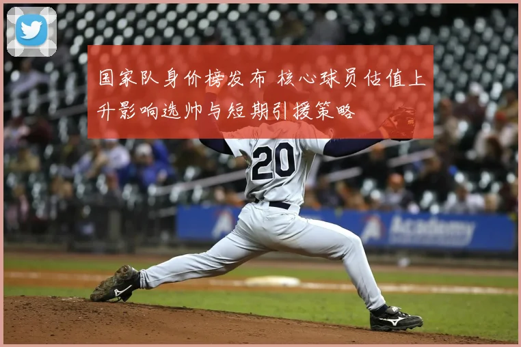 国家队身价榜发布 核心球员估值上升影响选帅与短期引援策略