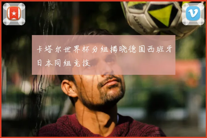 卡塔尔世界杯分组揭晓德国西班牙日本同组竞技