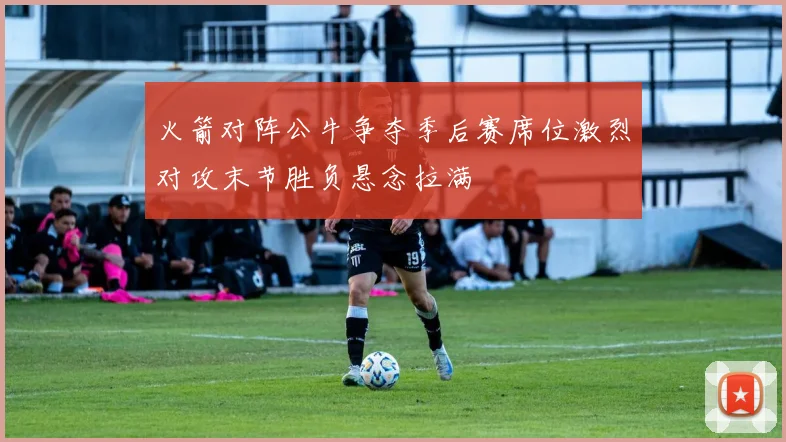 火箭对阵公牛争夺季后赛席位激烈对攻末节胜负悬念拉满